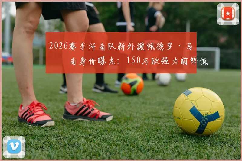 2026赛季河南队新外援佩德罗·马拉南身价曝光：150万欧强力前锋抵达郑州，最新动态及球队外援名单解析