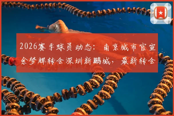 2026赛季球员动态:南京城市官宣余梦辉转会深圳新鹏城,最新转会详情及双方球队影响分析
