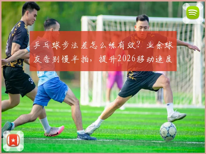 乒乓球步法差怎么练有效？业余球友告别慢半拍，提升2026移动速度的实战训练指南