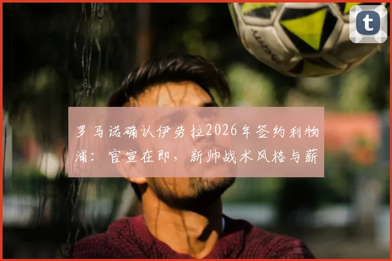 罗马诺确认伊劳拉2026年签约利物浦：官宣在即，新帅战术风格与薪资成焦点