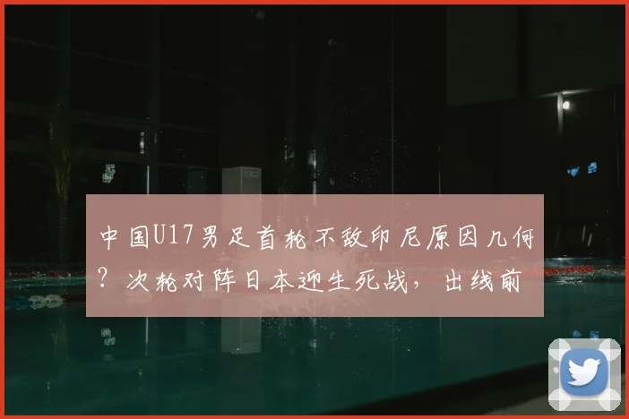 中国U17男足首轮不敌印尼原因几何？次轮对阵日本迎生死战，出线前景与技术短板深度剖析