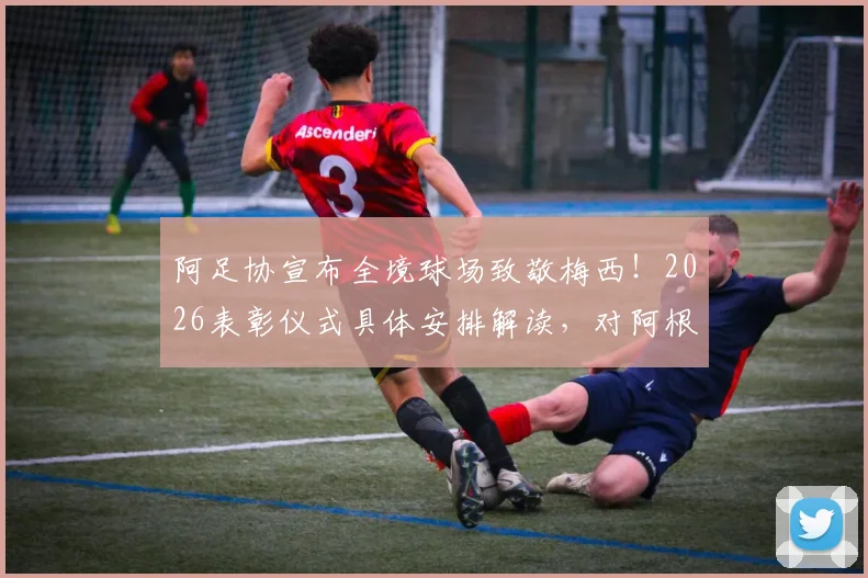 阿足协宣布全境球场致敬梅西!2026表彰仪式具体安排解读,对阿根廷足球影响几何