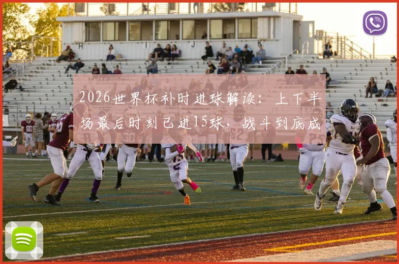 2026世界杯补时进球解读：上下半场最后时刻已进15球，战斗到底成主旋律