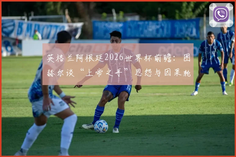 英格兰阿根廷2026世界杯前瞻：图赫尔谈“上帝之手”恩怨与因果轮回，宿敌对决谁将复仇？