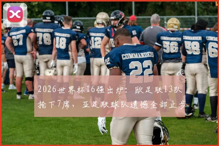 2026世界杯16强出炉:欧足联13队抢下7席,亚足联球队遗憾全部止步