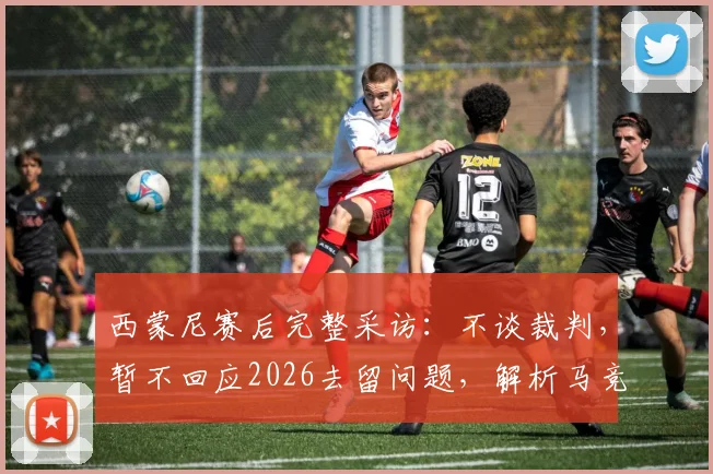西蒙尼赛后完整采访：不谈裁判，暂不回应2026去留问题，解析马竞当前困境